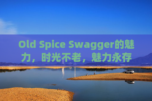 Old Spice Swagger的魅力，时光不老，魅力永存